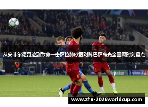 从安菲尔德奇迹到致命一击萨拉赫欧冠对阵巴萨高光全回顾时刻盘点