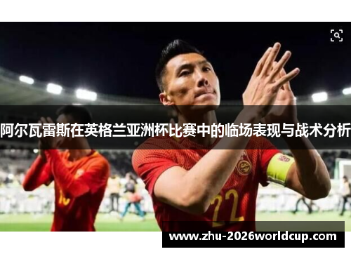 阿尔瓦雷斯在英格兰亚洲杯比赛中的临场表现与战术分析