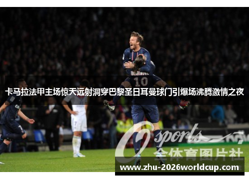 卡马拉法甲主场惊天远射洞穿巴黎圣日耳曼球门引爆场沸腾激情之夜