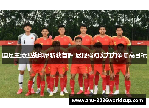 国足主场迎战印尼斩获首胜 展现强劲实力力争更高目标
