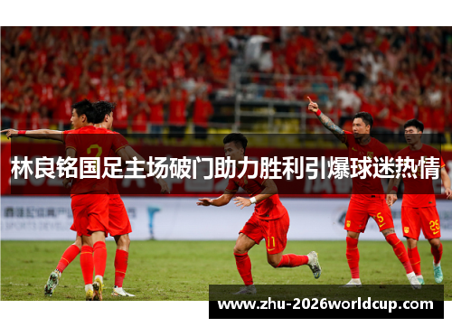 林良铭国足主场破门助力胜利引爆球迷热情 林良铭国足主场破门助力胜利引爆球迷热情