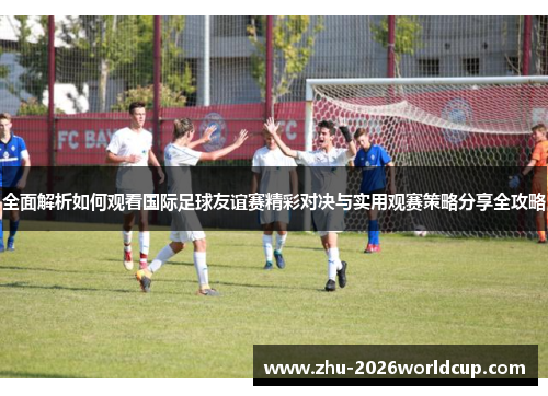 全面解析如何观看国际足球友谊赛精彩对决与实用观赛策略分享全攻略