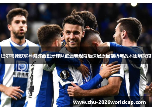 巴尔韦德欧联杯对阵西班牙球队低迷表现背后深层原因剖析与战术困境探讨 巴尔韦德欧联杯对阵西班牙球队低迷表现背后深层原因剖析与战术困境探讨